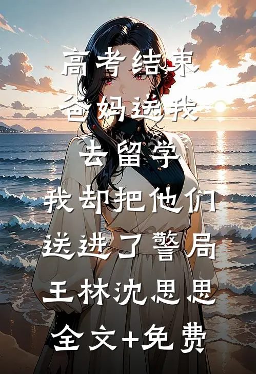 高考结束爸妈送我去留学，我却把他们送进了警局王林沈思思全文+免费