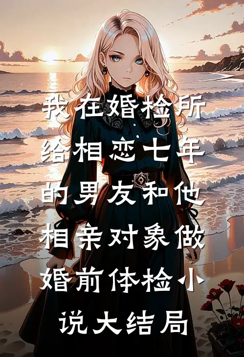 我在婚检所，给相恋七年的男友和他相亲对象做婚前体检小说大结局