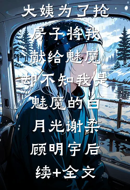 大姨为了抢房子将我献给魅魔，却不知我是魅魔的白月光谢柔顾明宇后续+全文