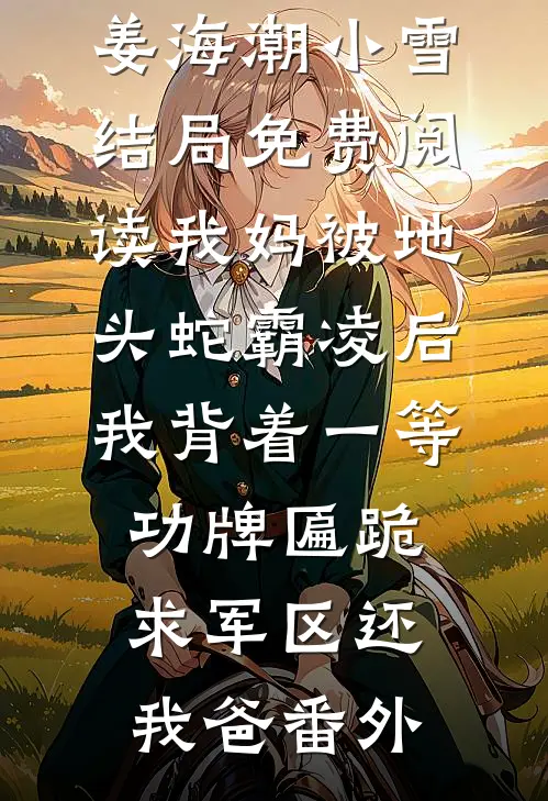 姜海潮小雪结局免费阅读我妈被地头蛇霸凌后，我背着一等功牌匾跪求军区还我爸番外