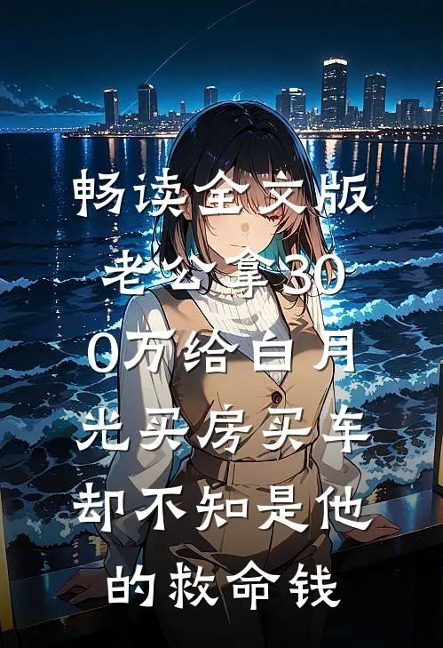 畅读全文版老公拿300万给白月光买房买车，却不知是他的救命钱