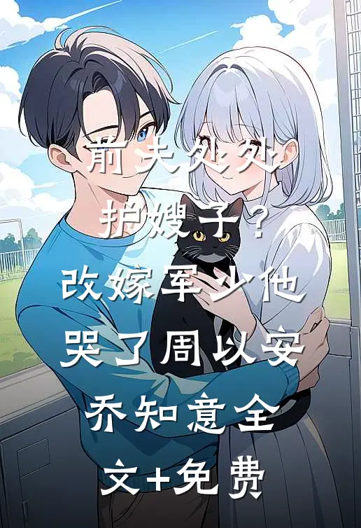 前夫处处护嫂子？改嫁军少他哭了周以安乔知意全文+免费