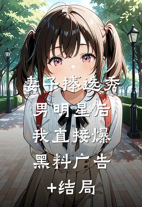 妻子捧选秀男明星后，我直接爆黑料广告+结局