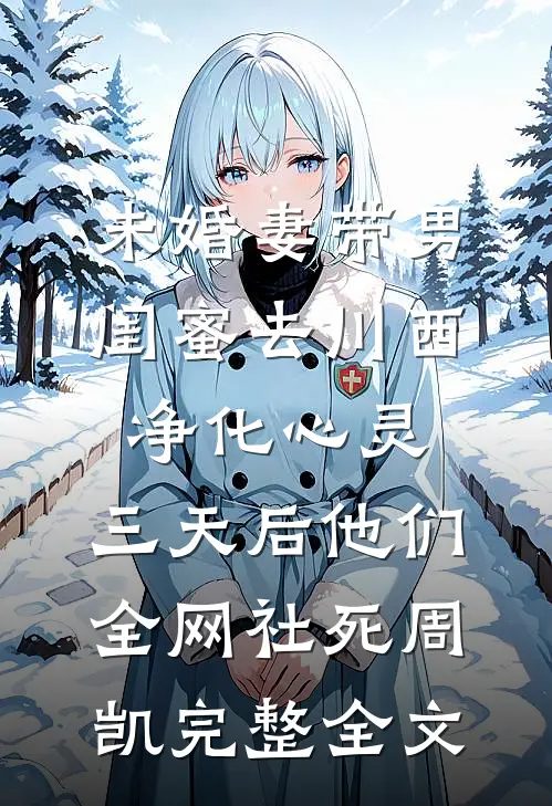 未婚妻带男闺蜜去川西净化心灵，三天后他们全网社死周凯完整全文