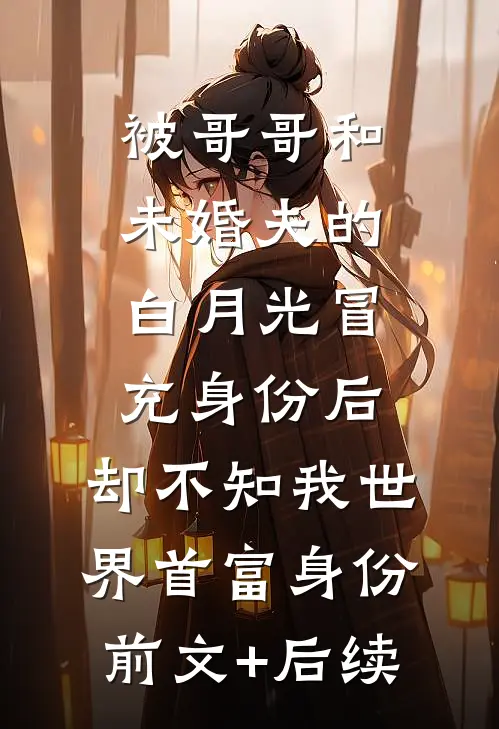 被哥哥和未婚夫的白月光冒充身份后，却不知我世界首富身份前文+后续