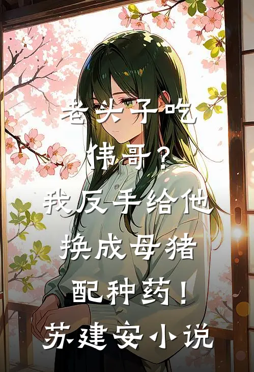 老头子吃伟哥？我反手给他换成母猪配种药！苏建安小说