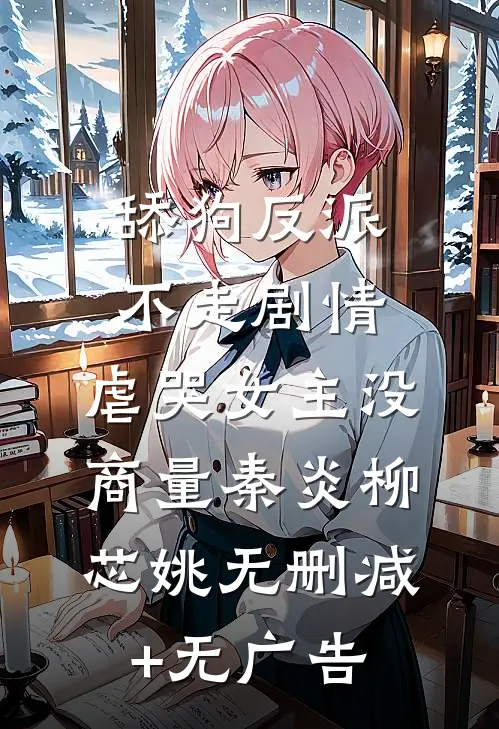 舔狗反派不走剧情，虐哭女主没商量秦炎柳芯姚无删减+无广告