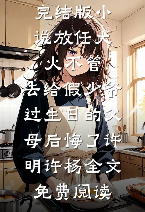 完结版小说放任大火不管，去给假少爷过生日的父母后悔了许明许杨全文免费阅读
