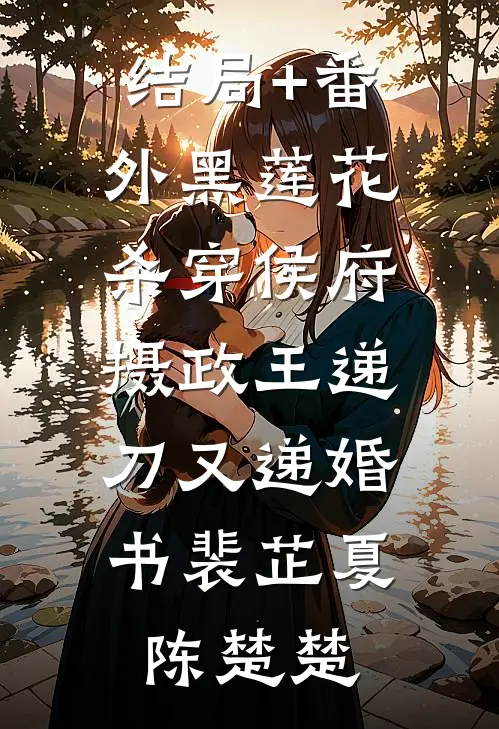 结局+番外黑莲花杀穿侯府，摄政王递刀又递婚书裴芷夏陈楚楚