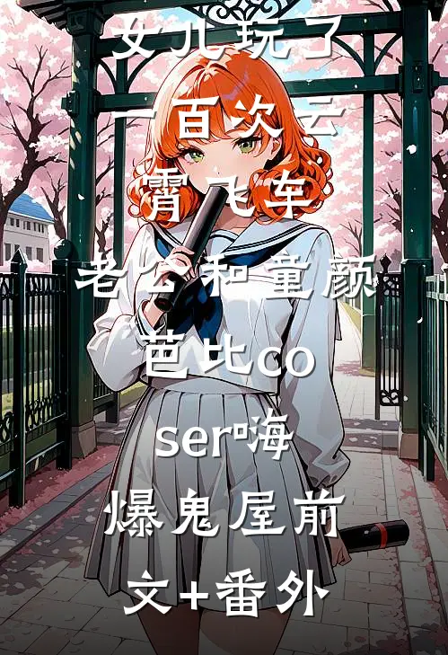 女儿玩了一百次云霄飞车，老公和童颜芭比coser嗨爆鬼屋前文+番外