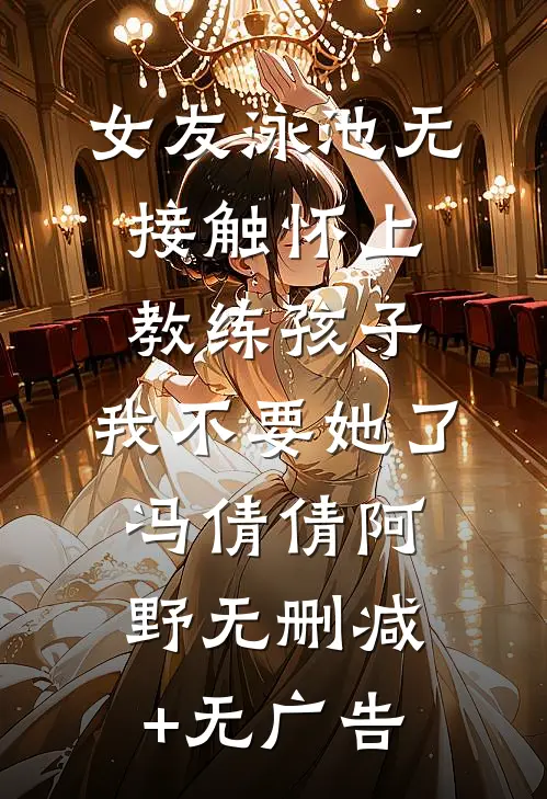 女友泳池无接触怀上教练孩子，我不要她了冯倩倩阿野无删减+无广告