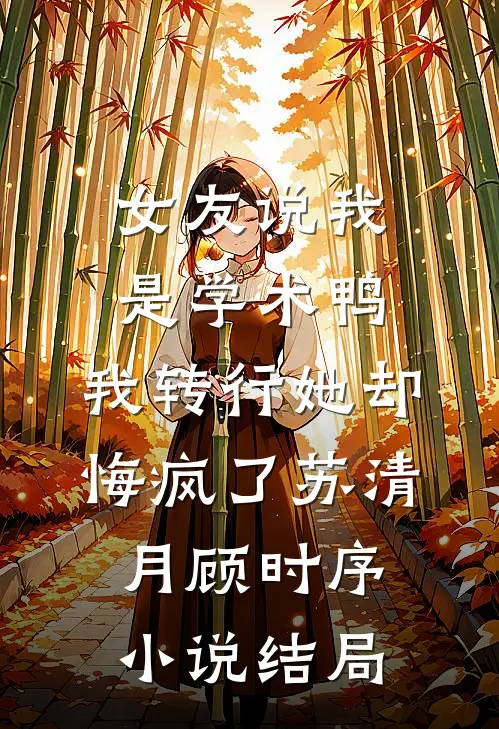 女友说我是学术鸭，我转行她却悔疯了苏清月顾时序小说结局