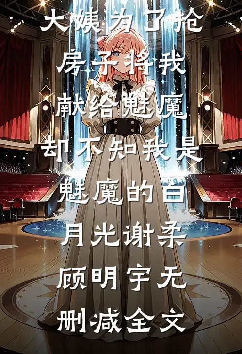 大姨为了抢房子将我献给魅魔，却不知我是魅魔的白月光谢柔顾明宇无删减全文