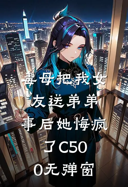 毒母把我女友送弟弟，事后她悔疯了C500无弹窗