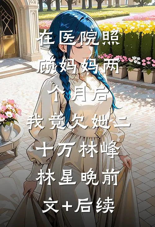 在医院照顾妈妈两个月后，我竟欠她二十万林峰林星晚前文+后续