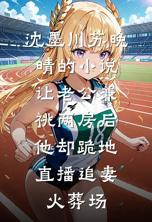 沈墨川苏晚晴的小说让老公兼祧两房后，他却跪地直播追妻火葬场