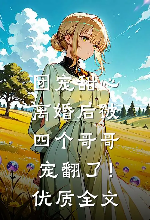 团宠甜心，离婚后被四个哥哥宠翻了！优质全文