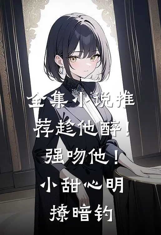 全集小说推荐趁他醉！强吻他！小甜心明撩暗钓