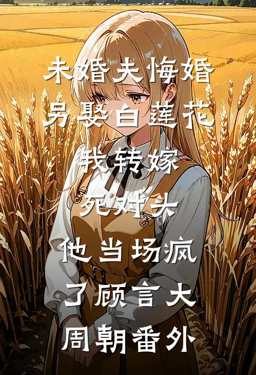 未婚夫悔婚另娶白莲花，我转嫁死对头，他当场疯了顾言大周朝番外
