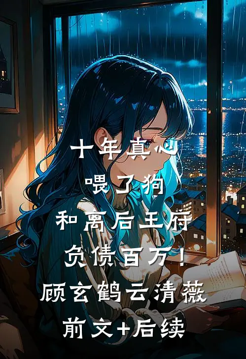 十年真心喂了狗，和离后王府负债百万！顾玄鹤云清薇前文+后续