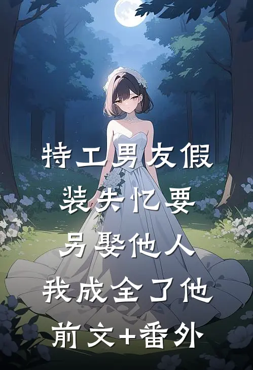 特工男友假装失忆要另娶他人，我成全了他前文+番外