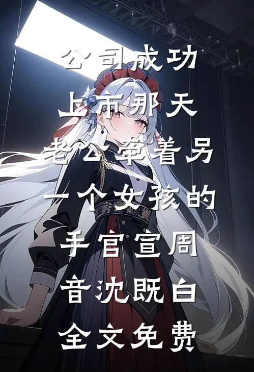 公司成功上市那天，老公牵着另一个女孩的手官宣周音沈既白全文免费