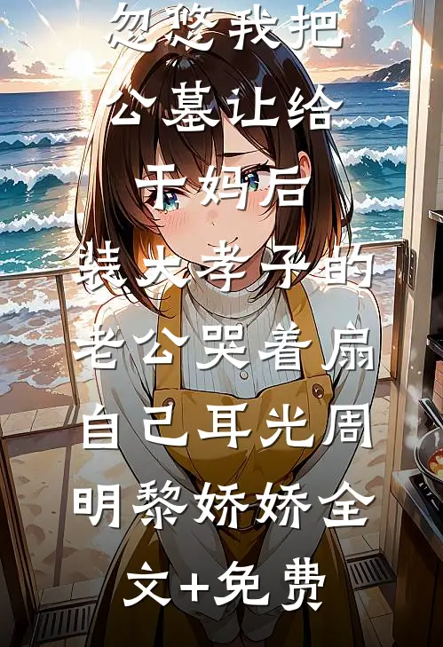 忽悠我把公墓让给干妈后，装大孝子的老公哭着扇自己耳光周明黎娇娇全文+免费