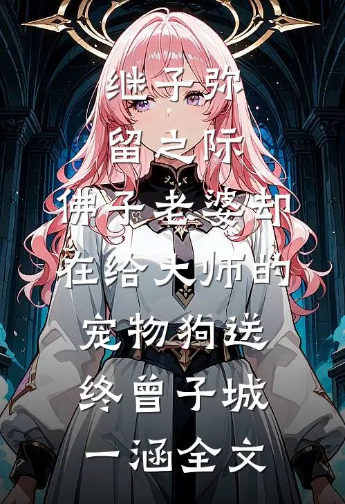 继子弥留之际，佛子老婆却在给大师的宠物狗送终曾子城一涵全文