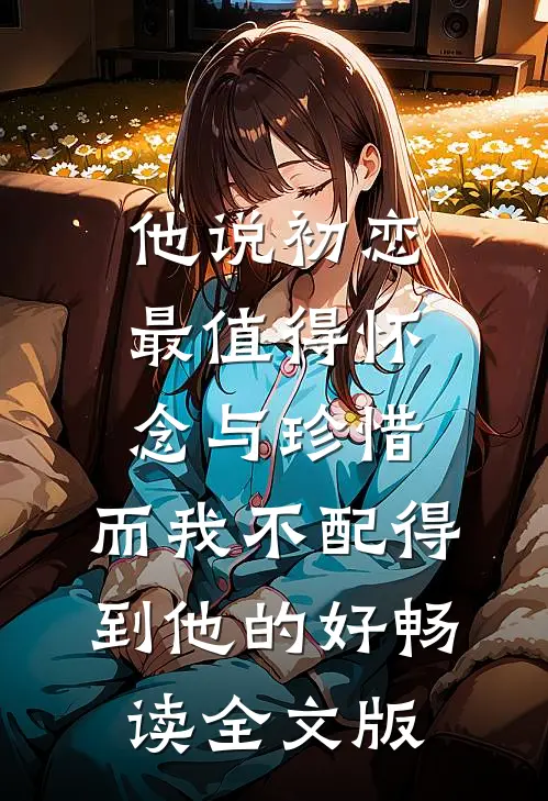 他说初恋最值得怀念与珍惜，而我不配得到他的好畅读全文版