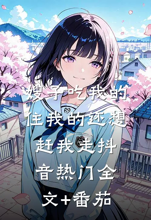 嫂子吃我的住我的还想赶我走抖音热门全文+番茄