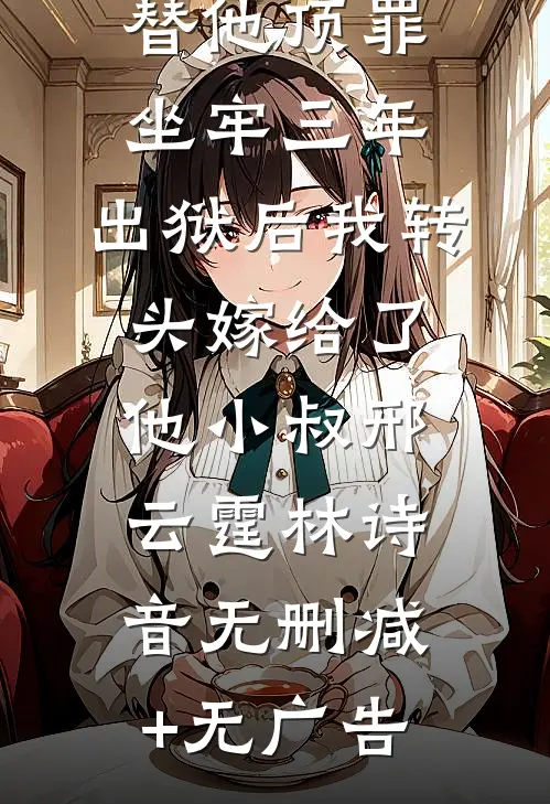 替他顶罪坐牢三年，出狱后我转头嫁给了他小叔邢云霆林诗音无删减+无广告