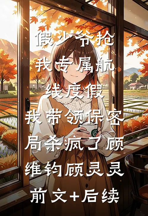 假少爷抢我专属航线度假，我带领保密局杀疯了顾维钧顾灵灵前文+后续