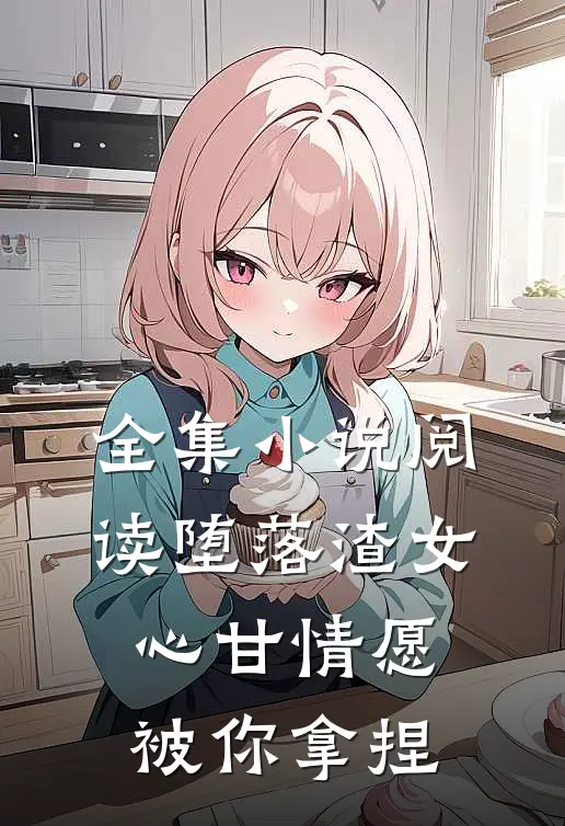 全集小说阅读堕落渣女，心甘情愿被你拿捏