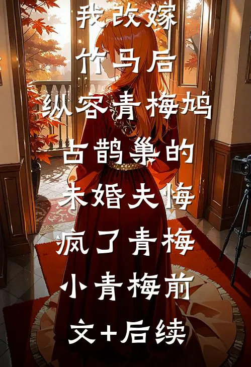 我改嫁竹马后，纵容青梅鸠占鹊巢的未婚夫悔疯了青梅小青梅前文+后续