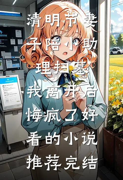 清明节妻子陪小助理扫墓，我离开后悔疯了好看的小说推荐完结
