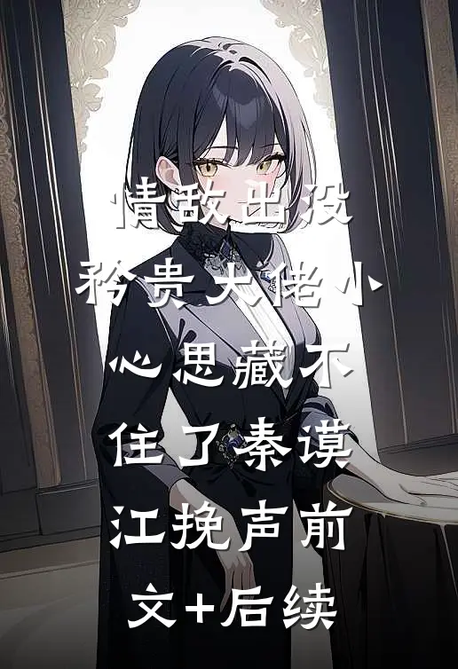情敌出没，矜贵大佬小心思藏不住了秦谟江挽声前文+后续