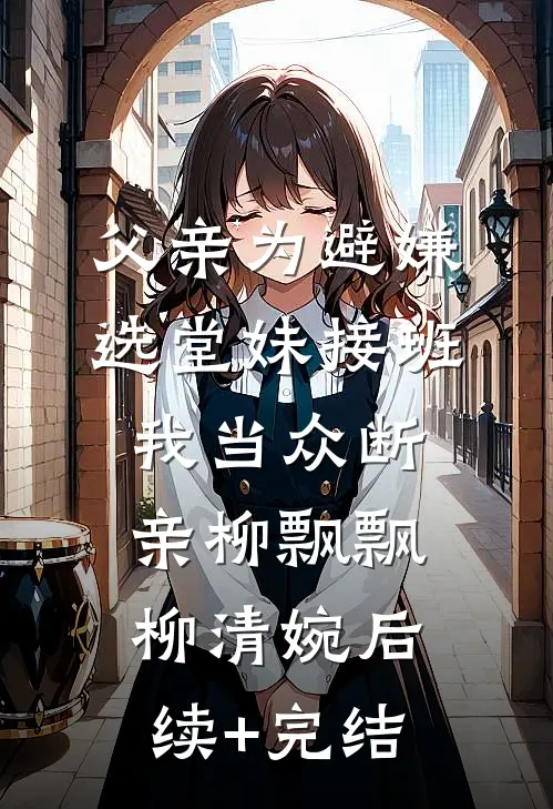 父亲为避嫌选堂妹接班，我当众断亲柳飘飘柳清婉后续+完结