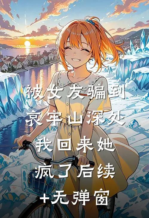 被女友骗到哀牢山深处，我回来她疯了后续+无弹窗
