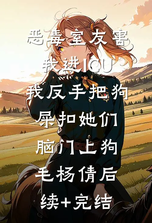恶毒室友害我进ICU，我反手把狗屎扣她们脑门上狗毛杨倩后续+完结