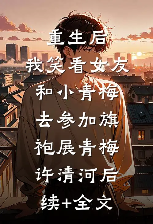 重生后，我笑看女友和小青梅去参加旗袍展青梅许清河后续+全文