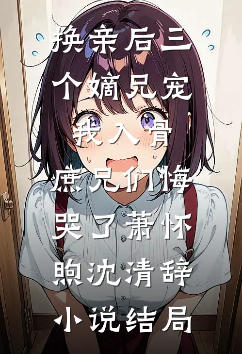 换亲后三个嫡兄宠我入骨，庶兄们悔哭了萧怀煦沈清辞小说结局