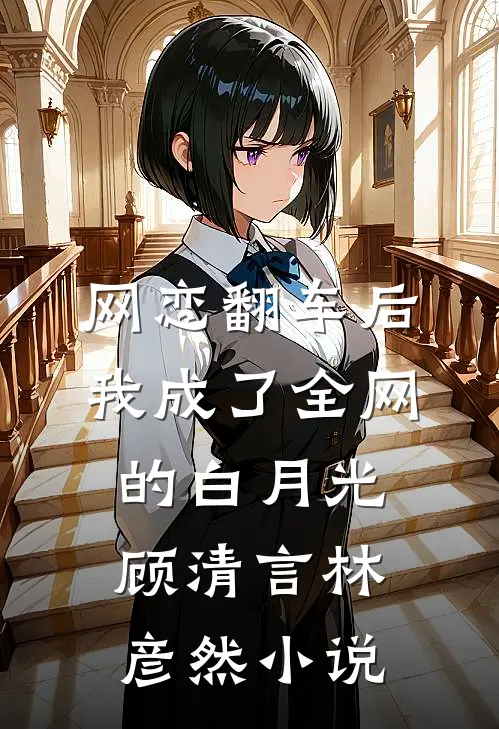 网恋翻车后，我成了全网的白月光顾清言林彦然小说