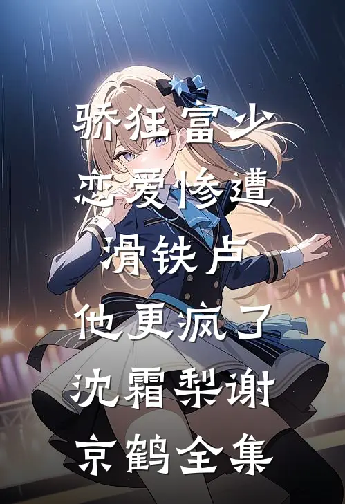骄狂富少恋爱惨遭滑铁卢，他更疯了沈霜梨谢京鹤全集