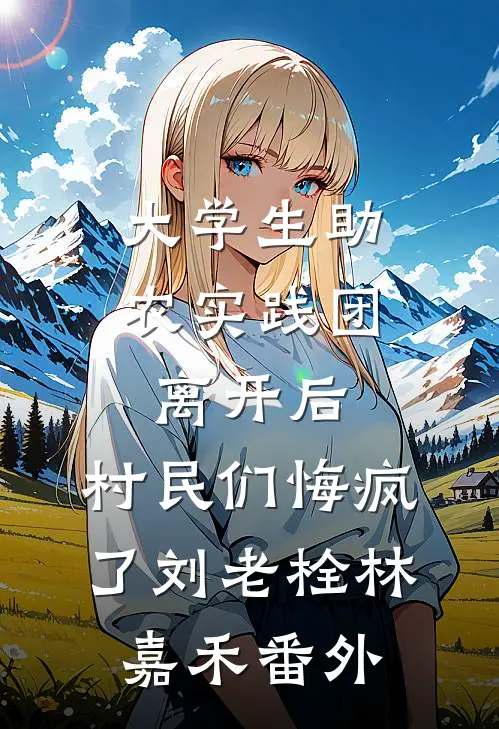 大学生助农实践团离开后，村民们悔疯了刘老栓林嘉禾番外