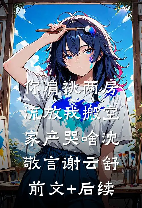 你肩祧两房，流放我搬空家产哭啥沈敬言谢云舒前文+后续