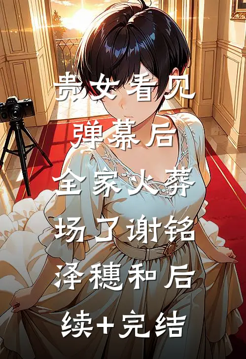 贵女看见弹幕后，全家火葬场了谢铭泽穗和后续+完结