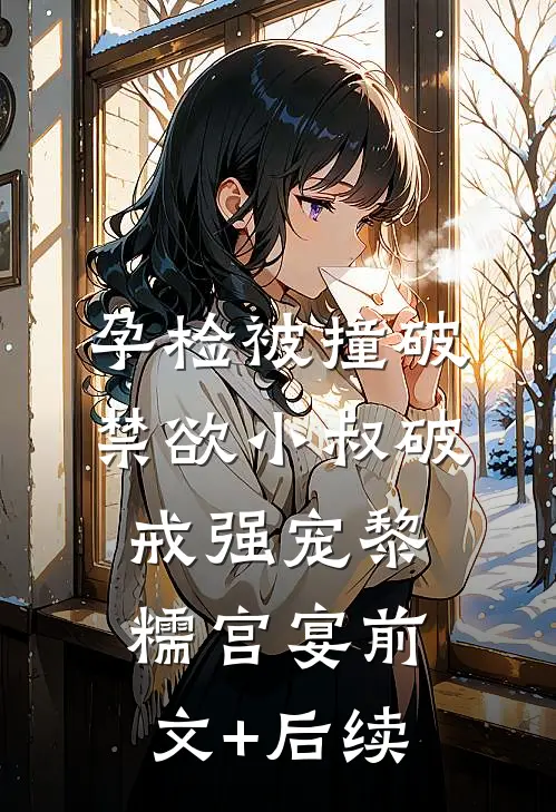 孕检被撞破，禁欲小叔破戒强宠黎糯宫宴前文+后续