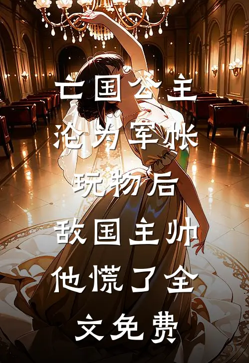 亡国公主沦为军帐玩物后，敌国主帅他慌了全文免费
