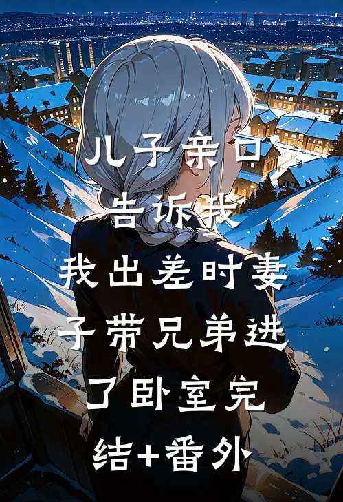 儿子亲口告诉我，我出差时妻子带兄弟进了卧室完结+番外