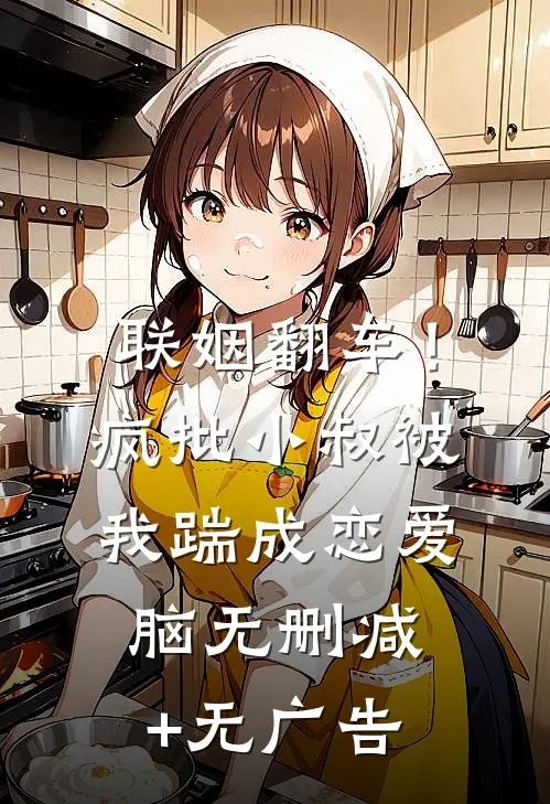 联姻翻车！疯批小叔被我踹成恋爱脑无删减+无广告
